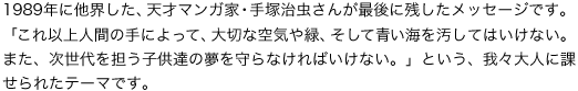 1989�N�ɑ��E�����A�V�˃}���K�ƁE��ˎ������񂪍Ō�Ɏc�������b�Z�[�W�ł��B�u����ȏ�l�Ԃ̎�ɂ���āA��؂ȋ�C��΁A�����Đ��C�������Ă͂����Ȃ��B�܂��A�������S���q���B�̖������Ȃ���΂����Ȃ��B�v�Ƃ����A��X��l�ɉۂ���ꂽ�e�[�}�ł��B