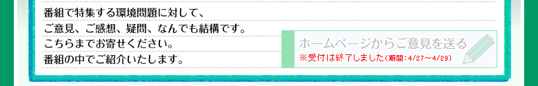 番組で特集する環境問題に対して、ご意見、ご感想、疑問、なんでも結構です。こちらまでお寄せください。番組の中でご紹介いたします。