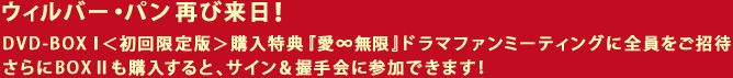 ウィルバー・パン　再び来日！ DVD-BOXⅠ＜初回限定版＞購入特典『愛∞無限』ドラマファンミーティングに全員をご 招待さらにBOXⅡも購入すると、サイン＆握手会に参加できます！
