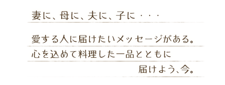 妻に、母に、夫に、子に・・・　愛する人に届けたいメッセージがある。心を込めて料理した一品とともに届けよう、今。