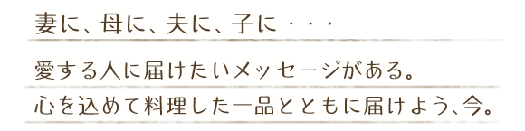 妻に、母に、夫に、子に・・・　愛する人に届けたいメッセージがある。心を込めて料理した一品とともに届けよう、今。