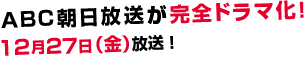 ABC朝日放送が完全ドラマ化！12月27日（金）放送予定！