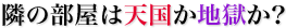 隣の部屋は天国か地獄か？