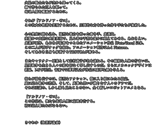 宣戦を布告する　火星の騎士たちが空から降ってくる。鋼で作られた巨人を駆って。地球人類を殲滅するために。それが『アルドノア・ゼロ』。この壮大な物語を実現するために、圧倒的な力を持った作り手たちが集結した。心の奥底に踏み込む、強烈な筆力を持った書き手、虚淵玄。美麗かつ大胆な映像表現で、見る者の予想を遙かに超えてみせる、あおきえい。虚淵が原作、あおきが監督をつとめたアニメーション作品『Fate/Zero』以来、この二人が再びタッグを組む。アニメーション制作はA-1 Pictures、そしてあおき自身も参画するTROYCAが務める。またキャラクター原案として志村貴子が名を連ねる。その繊細な人物の佇まいは、星間戦争を生きる人々の姿を切なく写し出すものだ。さらにメカニックデザインは新鋭、I-Ⅳが担当。音楽では澤野弘之が作品に重厚な趣を与える。彼らが描き出すのは、鮮烈なアクション、微に入り細にわたる設定、真に迫る戦争の恐怖、そして、真摯な思いが織りなす人々のドラマだ。それは王道の、しかし誰も見たことのない、全く新しいロボットアニメとなる。『アルドノア・ゼロ』。この作品は、僕たち地球人類に宣戦布告する。君は迎え撃たねばならない。　さやわか（物語評論家）