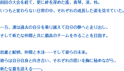 前回の大会を経て、更に絆を深めた遙、真琴、渚、怜。いつもと変わらない日常の中、それぞれの成長した姿を見せていた。一方、凛は過去の自分を乗り越えて自分の夢へと走り出し、そして新たな仲間と共に最高のチームを作ることを目指す。岩鳶と鮫柄、仲間と水泳……そして彼らの未来。彼らは自分自身と向き合い、それぞれの思いを胸に秘めながら、新たな夏を迎える――。
