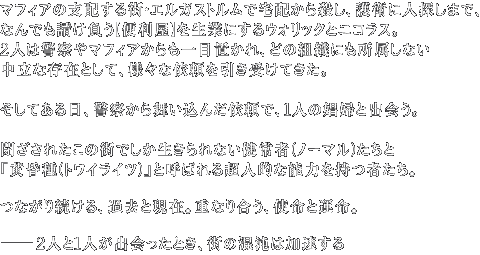 マフィアの支配する街・エルガストルムで宅配から殺し、護衛に人探しまで、なんでも請け負う【便利屋】を生業にするウォリックとニコラス。2人は警察やマフィアからも一目置かれ、どの組織にも所属しない中立な存在として、様々な依頼を引き受けてきた。そしてある日、警察から舞い込んだ依頼で、1人の娼婦と出会う。閉ざされたこの街でしか生きられない健常者(ノーマル)たちと『黄昏種(トワイライツ)』と呼ばれる超人的な能力を持つ者たち。つながり続ける、過去と現在。重なり合う、使命と運命。2人と1人が出会ったとき、街の混沌は加速する