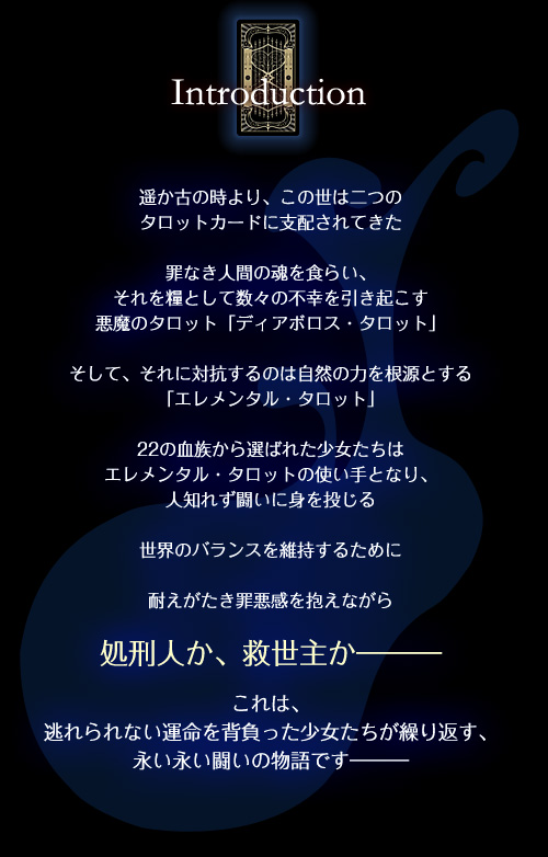 遥か古の時より、この世は二つのタロットカードに支配されてきた罪なき人間の魂を食らい、それを糧として数々の不幸を引き起こす悪魔のタロット「ディアボロス・タロット」　そして、それに対抗するのは自然の力を根源とする「エレメンタル・タロット」　22の血族から選ばれた少女たちはエレメンタル・タロットの使い手となり、人知れず闘いに身を投じる　世界のバランスを維持するために耐えがたき罪悪感を抱えながら処刑人か、救世主か―これは、逃れられない運命を背負った少女たちが繰り返す、永い永い闘いの物語です―