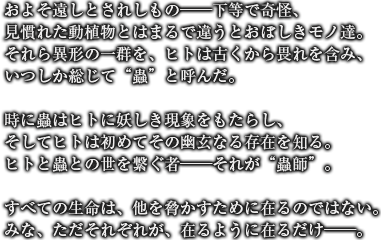 およそ遠しとされしもの──下等で奇怪、見慣れた動植物とはまるで違うとおぼしきモノ達。それら異形の一群を、ヒトは古くから畏れを含み、いつしか総じて“蟲”と呼んだ。時に蟲はヒトに妖しき現象をもたらし、そしてヒトは初めてその幽玄なる存在を知る。ヒトと蟲との世を繋ぐ者──それが“蟲師”。すべての生命は、他を脅かすために在るのではない。みな、ただそれぞれが、在るように在るだけ──。