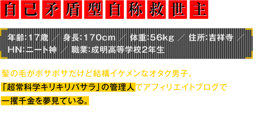 年齢：17歳／身長：170cm／体重：56kg／住所：吉祥寺／HN：ニート神／職業：成明高等学校2年生　髪の毛がボサボサだけど結構イケメンなオタク男子。「超常科学キリキリバサラ」の管理人でアフィリエイトブログで一攫千金を夢見ている。