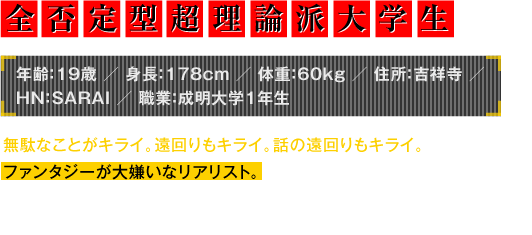 年齢：19歳／身長：178cm／体重：60kg／住所：吉祥寺／HN：SARAI／職業：成明大学1年生　無駄なことがキライ。遠回りもキライ。話の遠回りもキライ。ファンタジーが大嫌いなリアリスト。