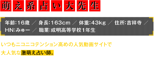 年齢：16歳／身長：163cm／体重：43kg／住所：吉祥寺／HN：みゅー／職業：成明高等学校1年生　いつもニコニコテンション高めの人気動画サイトで大人気な激萌え占い師。