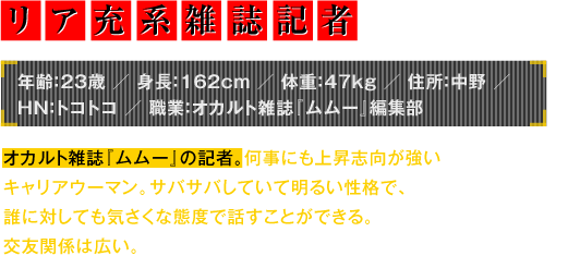 年齢：23歳／身長：162cm／体重：47kg／住所：中野／HN：トコトコ／職業：オカルト雑誌『ムムー』編集部　オカルト雑誌『ムムー』の記者。何事にも上昇志向が強いキャリアウーマン。サバサバしていて明るい性格で、誰に対しても気さくな態度で話すことができる。交友関係は広い。