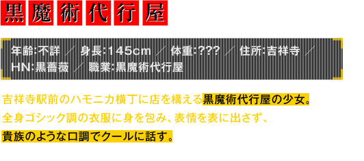 年齢：不詳／身長：145cm／体重：？？？／住所：吉祥寺／HN：黒薔薇／職業：黒魔術代行屋　吉祥寺駅前のハモニカ横丁に店を構える黒魔術代行屋の少女。全身ゴシック調の衣服に身を包み、表情を表に出さず、貴族のような口調でクールに話す。