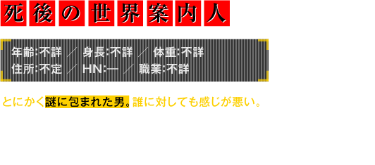 年齢：不詳／身長：不詳／体重：不詳／住所：不定／HN：―／職業：不詳　とにかく謎に包まれた男。誰に対しても感じが悪い。