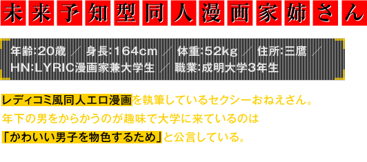 年齢：20歳／身長：164cm／体重：52kg／住所：三鷹／HN：LYRIC漫画家兼大学生／職業：成明大学3年生　レディコミ風同人エロ漫画を執筆しているセクシーおねえさん。年下の男をからかうのが趣味で大学に来ているのは「かわいい男子を物色するため」と公言している。