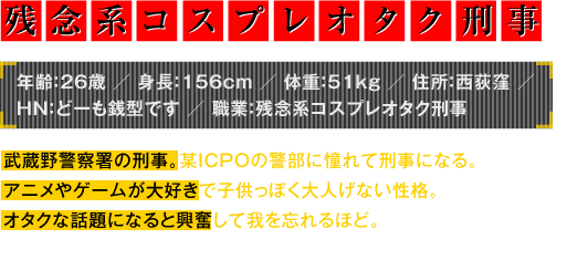 年齢：26歳／身長：156cm／体重：51kg／住所：西荻窪／HN：どーも銭型です／職業：残念系コスプレオタク刑事　武蔵野警察署の刑事。某ICPOの警部に憧れて刑事になる。アニメやゲームが大好きで子供っぽく大人げない性格。オタクな話題になると興奮して我を忘れるほど。