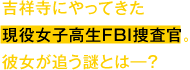 吉祥寺にやってきた現役女子高生FBI捜査官。彼女が追う謎とは―？