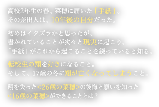 高校2年生の春、菜穂に届いた「手紙」。その差出人は、10年後の自分だった。初めはイタズラかと思ったが、書かれていることが次々と現実に起こり、「手紙」がこれから起こることを綴っていると知る。転校生の翔を好きになること。そして、17歳の冬に翔が亡くなってしまうこと。翔を失った<26歳の菜穂>の後悔と願いを知った<16歳の菜穂>ができることとは？