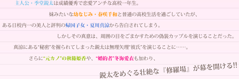 主人公・季堂鋭太は成績優秀で恋愛アンチな高校一年生。妹みたいな幼なじみ・春咲千和と普通の高校生活を過ごしていたが、ある日校内一の美人と評判の帰国子女・夏川真涼から告白されてしまう。しかしその真意は、周囲の目をごまかすための偽装カップルを演じることだった。真涼にある“秘密”を握られてしまった鋭太は無理矢理“彼氏”を演じることに……。さらに“元カノ”の秋篠姫香や、“婚約者”冬海愛衣も加わり、鋭太をめぐる壮絶な『修羅場』が幕を開ける!!
