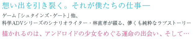想い出を引き裂く。それが僕たちの仕事―ゲーム「シュタインズ・ゲート」他、科学ADVシリーズのシナリオライター・林直孝が綴る、儚くも純粋なラブストーリー描かれるのは、アンドロイドの少女をめぐる運命の出会い、そして…