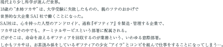 現代より少し科学が進んだ世界。18歳の“水柿ツカサ”は、大学受験に失敗したものの、親のツテのおかげで世界的な大企業ＳＡＩ社で働くことになった。SAI社は、心を持った人型のアンドロイド、通称『ギフティア』を製造・管理する企業で、ツカサはその中でも、ターミナルサービスという部署に配属される。だがそこは、寿命を迎えるギフティアを回収するのが業務という、いわゆる窓際部署。しかもツカサは、お茶汲み係をしているギフティアの少女“アイラ”とコンビを組んで仕事をすることになってしまう…。
