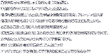 星が大好きな中学生、すばるはある日の放課後、宇宙からやって来たプレアデス星人と遭遇した。地球の惑星軌道上で遭難した宇宙移民船を直すため、プレアデス星人は地球人の中からエンジンのカケラをあつめる協力者を召還したという。ところが集まったのは1人のはずが何故か5人！「魔法使い」に任命された5人の少女たちはそれぞれ何かが足りていなくて、力を合わせようにもいつもちぐはぐで失敗ばかり。おまけに謎の少年まで現れて、こんなことでエンジンのカケラを回収して宇宙船を直すことはできるのか？？