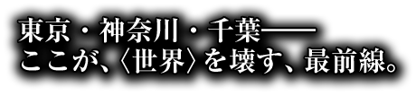 東京・神奈川・千葉――ここが、〈世界〉を壊す、最前線。