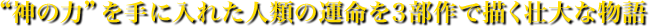 “神の力”を手に入れた人類の運命を３部作で描く壮大な物語