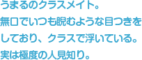 うまるのクラスメイト。無口でいつも睨むような目つきをしており、クラスで浮いている。実は極度の人見知り。