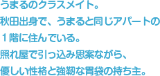 うまるのクラスメイト。秋田出身で、うまると同じアパートの１階に住んでいる。照れ屋で引っ込み思案ながら、優しい性格と強靭な胃袋の持ち主。