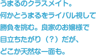 うまるのクラスメイト。何かとうまるをライバル視して勝負を挑む。良家のお嬢様で目立ちたがり（？）だが、どこか天然な一面も。