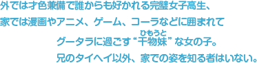 外では才色兼備で誰からも好かれる完璧女子高生、しかし、その実態は……家では漫画やアニメ、ゲーム、コーラなどに囲まれてグータラに過ごす“干物妹”（ひもうと）な女の子。兄のタイヘイ以外、家での姿を知る者はいない。