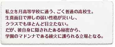 私立冬月高等学校に通う、ごく普通の高校生。生真面目で押しの弱い性格が災いし、クラスでもほとんど目立たない。だが、彼自身に隠されたある秘密から、学園のマドンナである綾火に護られる立場となる。