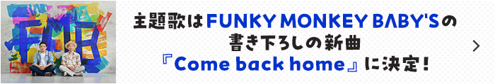 主題歌はFUNKY MONKEY BΛBY'S の書き下ろしの新曲『Come back home』に決定！
