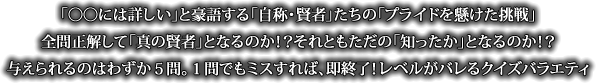 「◯◯には詳しい」と豪語する「自称・賢者」たちの「プライドを懸けた挑戦」全問正解して「真の賢者」となるのか！？それともただの「知ったか」となるのか！？与えられるのはわずか５問。１問でもミスすれば、即終了！レベルがバレるクイズバラエティ