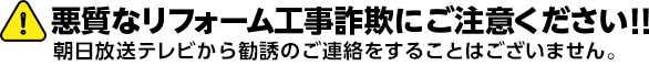 悪質なリフォーム工事詐欺にご注意ください!! 朝日放送テレビから勧誘のご連絡をすることはございません。