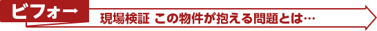 ビフォー：現場検証 この物件が抱える問題とは…