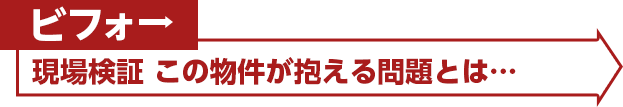 ビフォー：現場検証 この物件が抱える問題とは…