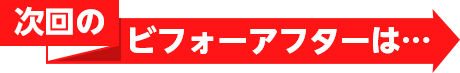 次回のビフォーアフターは…