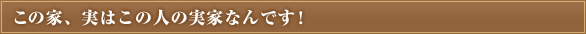 この家、実はこの人の実家なんです！