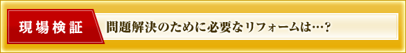現場検証　問題解決のために必要なリフォームは…？
