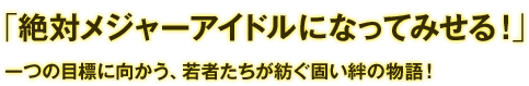 「絶対メジャーアイドルになってみせる！」一つの目標に向かう、若者たちが紡ぐ固い絆の物語！