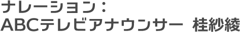 ナレーション：ABCテレビアナウンサー 桂紗綾