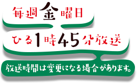 毎週金曜 ひる1時45分放送 放送時間は変更になる場合があります。
