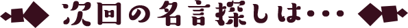 次回の名言探しは･･･