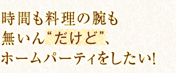 時間も料理の腕も無いん“だけど”、
ホームパーティをしたい！