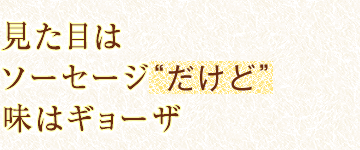 見た目はソーセージ“だけど”味はギョーザ