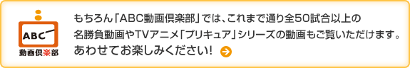 もちろん「ABC動画倶楽部」では、これまで通り全50試合以上の名勝負動画やTVアニメ「プリキュア」シリーズの動画もご覧いただけます。あわせてお楽しみください！