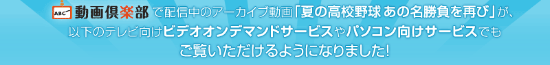 「ABC動画倶楽部」で配信中のアーカイブ動画「夏の高校野球　あの名勝負を再び」が、以下のテレビ向けビデオオンデマンドサービスやパソコン向けサービスでもご覧いただけるようになりました！