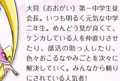 大貝（おおがい）第一中学生徒会長。いつも明るく元気な中学二年生。めんどう見が良くて、ケンカしている人を仲直りさせたり、部活の助っ人したり、色々おこるなやみごとを次々に解決していく。みんなから頼りにされている人気者！